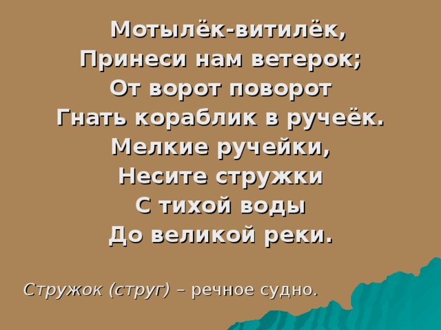  Мотылёк-витилёк, Принеси нам ветерок; От ворот поворот Гнать кораблик в ручеёк. Мелкие ручейки, Несите стружки С тихой воды До великой реки.  Стружок (струг) – речное судно. 