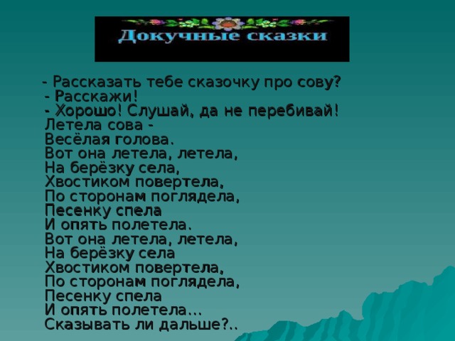  - Рассказать тебе сказочку про сову?  - Расскажи!  - Хорошо! Слушай, да не перебивай!  Летела сова -  Весёлая голова.  Вот она летела, летела,  На берёзку села,  Хвостиком повертела,  По сторонам поглядела,  Песенку спела  И опять полетела.  Вот она летела, летела,  На берёзку села  Хвостиком повертела,  По сторонам поглядела,  Песенку спела  И опять полетела…  Сказывать ли дальше?.. 