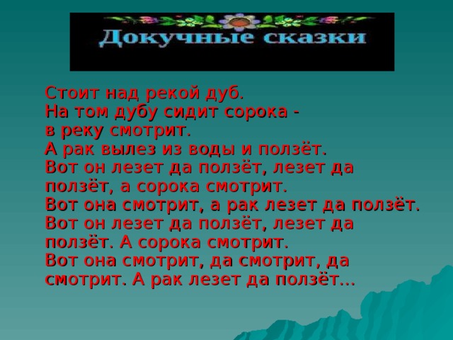  Стоит над рекой дуб.  На том дубу сидит сорока -  в реку смотрит.  А рак вылез из воды и ползёт.  Вот он лезет да ползёт, лезет да ползёт, а сорока смотрит.  Вот она смотрит, а рак лезет да ползёт.  Вот он лезет да ползёт, лезет да ползёт. А сорока смотрит.  Вот она смотрит, да смотрит, да смотрит. А рак лезет да ползёт… 