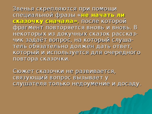  Звенья скрепляются при помощи специальной фразы  « не начать ли сказочку сначала» , после которой фрагмент повторяется вновь и вновь. В некоторых из докучных сказок рассказ-чик задаёт вопрос, на который слуша-тель обязательно должен дать ответ, который и используется для очередного повтора сказочки.   Сюжет сказочки не развивается, связующий вопрос вызывает у слушателя только недоумение и досаду.   