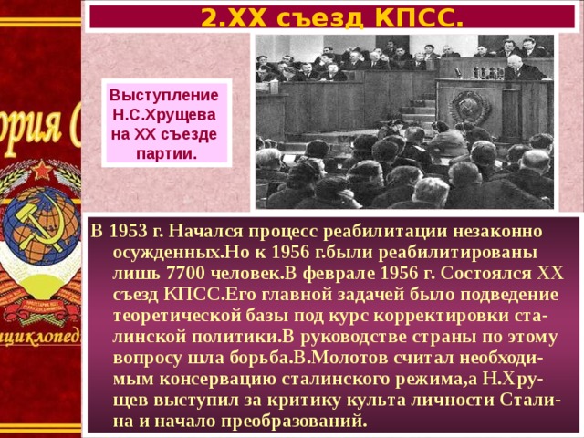 2. XX съезд КПСС. Выступление Н.С.Хрущева на XX съезде партии. В 1953 г. Начался процесс реабилитации незаконно осужденных.Но к 1956 г.были реабилитированы лишь 7700 человек.В феврале 1956 г. Состоялся XX съезд КПСС.Его главной задачей было подведение теоретической базы под курс корректировки ста-линской политики.В руководстве страны по этому вопросу шла борьба.В.Молотов считал необходи-мым консервацию сталинского режима,а Н.Хру-щев выступил за критику культа личности Стали-на и начало преобразований. 