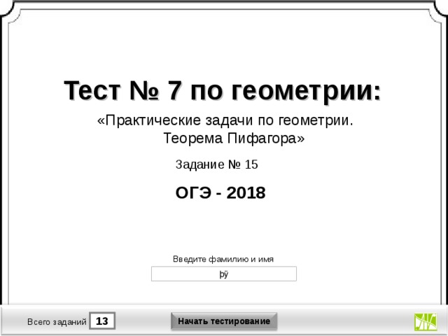 Тест № 7 по геометрии: «Практические задачи по геометрии. Теорема Пифагора» Задание № 15 ОГЭ - 2018 Версия от 30.01.2012 г. Последнюю версию конструктора смотрите на сайте «Тестирование в MS PowerPoint » http://www.rosinka.vrn.ru/pp/ Введите фамилию и имя Начать тестирование 13 1 Время тестирования мин. Всего заданий  