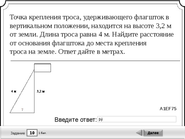 Точка крепления троса, удерживающего флагшток в вертикальном положении, находится на высоте 3,2 м от земли. Длина троса равна 4 м. Найдите расстояние от основания флагштока до места крепления троса на земле. Ответ дайте в метрах. A1EF75 Введите ответ: 10 Далее 1 бал. Задание 