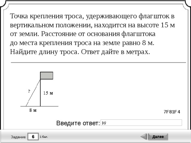 Точка крепления троса, удерживающего флагшток в вертикальном положении, находится на высоте 15 м от земли. Расстояние от основания флагштока до места крепления троса на земле равно 8 м. Найдите длину троса. Ответ дайте в метрах. 7F81F4 Введите ответ: 6 Далее 1 бал. Задание 