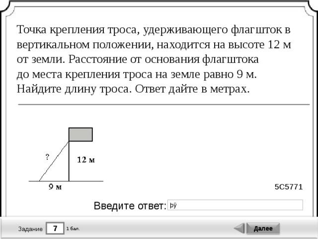 Точка крепления троса, удерживающего флагшток в вертикальном положении, находится на высоте 12 м от земли. Расстояние от основания флагштока до места крепления троса на земле равно 9 м. Найдите длину троса. Ответ дайте в метрах. 5C5771 Введите ответ: 7 Далее 1 бал. Задание 