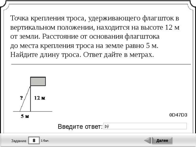 Точка крепления троса, удерживающего флагшток в вертикальном положении, находится на высоте 12 м от земли. Расстояние от основания флагштока до места крепления троса на земле равно 5 м. Найдите длину троса. Ответ дайте в метрах. 0D47D3 Введите ответ: 8 Далее 1 бал. Задание 