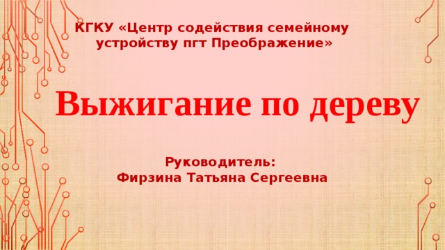 КГКУ «Центр содействия семейному устройству пгт Преображение» Выжигание по дереву Руководитель: Фирзина Татьяна Сергеевна 
