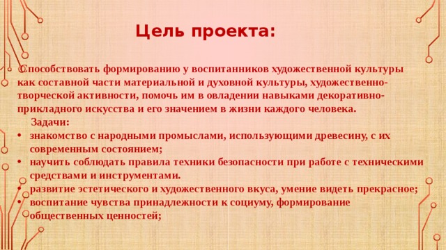 Цель проекта:  Способствовать формированию у воспитанников художественной культуры как составной части материальной и духовной культуры, художественно-творческой активности, помочь им в овладении навыками декоративно-прикладного искусства и его значением в жизни каждого человека.  Задачи: знакомство с народными промыслами, использующими древесину, с их современным состоянием; научить соблюдать правила техники безопасности при работе с техническими средствами и инструментами. развитие эстетического и художественного вкуса, умение видеть прекрасное; воспитание чувства принадлежности к социуму, формирование общественных ценностей; 