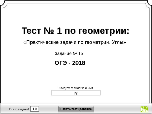 Тест № 1 по геометрии: «Практические задачи по геометрии. Углы» Задание № 15 ОГЭ - 2018 Версия от 30.01.2012 г. Последнюю версию конструктора смотрите на сайте «Тестирование в MS PowerPoint » http://www.rosinka.vrn.ru/pp/ Введите фамилию и имя Начать тестирование 10 1 Время тестирования мин. Всего заданий  