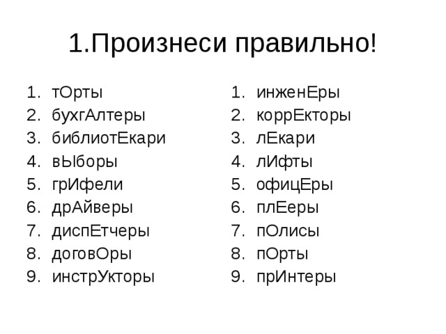 1.Произнеси правильно! тОрты бухгАлтеры библиотЕкари вЫборы грИфели дрАйверы диспЕтчеры договОры инстрУкторы инженЕры коррЕкторы лЕкари лИфты офицЕры плЕеры пОлисы пОрты прИнтеры 