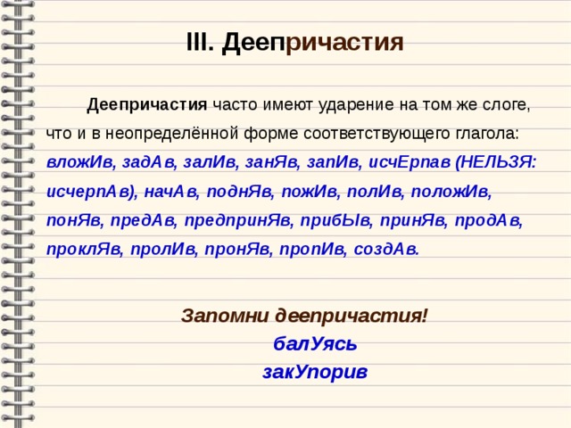 III . Дееп ричастия  Деепричастия часто имеют ударение на том же слоге, что и в неопределённой форме соответствующего глагола: вложИв, задАв, залИв, занЯв, запИв, исчЕрпав (НЕЛЬЗЯ: исчерпАв), начАв, поднЯв, пожИв, полИв, положИв, понЯв, предАв, предпринЯв, прибЫв, принЯв, продАв, проклЯв, пролИв, пронЯв, пропИв, создАв. Запомни деепричастия! балУясь закУпорив  балУясь закУпорив   