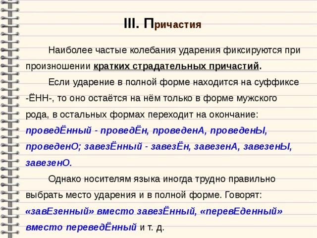 III . П ричастия  Наиболее частые колебания ударения фиксируются при произношении кратких страдательных причастий .   Если ударение в полной форме находится на суффиксе -ЁНН-, то оно остаётся на нём только в форме мужского рода, в остальных формах переходит на окончание: проведЁнный - проведЁн, проведенА, проведенЫ, проведенО; завезЁнный - завезЁн, завезенА, завезенЫ, завезенО .   Однако носителям языка иногда трудно правильно выбрать место ударения и в полной форме. Говорят: «завЕзенный» вместо завезЁнный, «перевЕденный» вместо переведЁнный и т. д.  