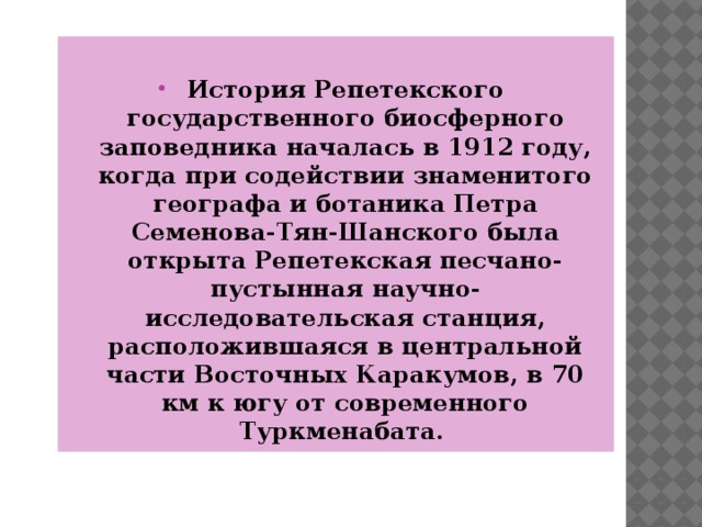  История Репетекского государственного биосферного заповедника началась в 1912 году, когда при содействии знаменитого географа и ботаника Петра Семенова-Тян-Шанского была открыта Репетекская песчано-пустынная научно-исследовательская станция, расположившаяся в центральной части Восточных Каракумов, в 70 км к югу от современного Туркменабата.  