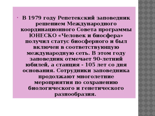  В 1979 году Репетекский заповедник решением Международного координационного Совета программы ЮНЕСКО «Человек и биосфера» получил статус биосферного и был включен в соответствующую международную сеть. В этом году заповедник отмечает 90-летний юбилей, а станция - 105 лет со дня основания. Сотрудники заповедника продолжают многолетние мероприятия по сохранению биологического и генетического разнообразия. 