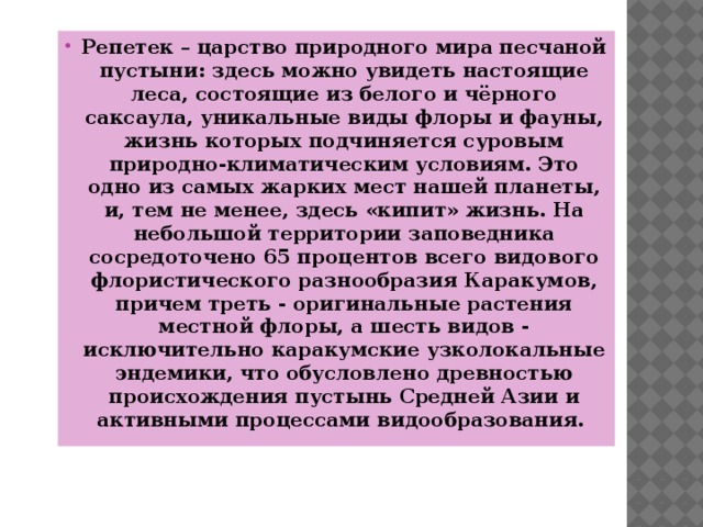 Репетек – царство природного мира песчаной пустыни: здесь можно увидеть настоящие леса, состоящие из белого и чёрного саксаула, уникальные виды флоры и фауны, жизнь которых подчиняется суровым природно-климатическим условиям. Это одно из самых жарких мест нашей планеты, и, тем не менее, здесь «кипит» жизнь. На небольшой территории заповедника сосредоточено 65 процентов всего видового флористического разнообразия Каракумов, причем треть - оригинальные растения местной флоры, а шесть видов - исключительно каракумские узколокальные эндемики, что обусловлено древностью происхождения пустынь Средней Азии и активными процессами видообразования.  