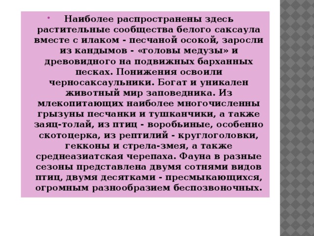 Наиболее распространены здесь растительные сообщества белого саксаула вместе с илаком - песчаной осокой, заросли из кандымов - «головы медузы» и древовидного на подвижных барханных песках. Понижения освоили черносаксаульники. Богат и уникален животный мир заповедника. Из млекопитающих наиболее многочисленны грызуны песчанки и тушканчики, а также заяц-толай, из птиц - воробьиные, особенно скотоцерка, из рептилий - круглоголовки, гекконы и стрела-змея, а также среднеазиатская черепаха. Фауна в разные сезоны представлена двумя сотнями видов птиц, двумя десятками - пресмыкающихся, огромным разнообразием беспозвоночных. 