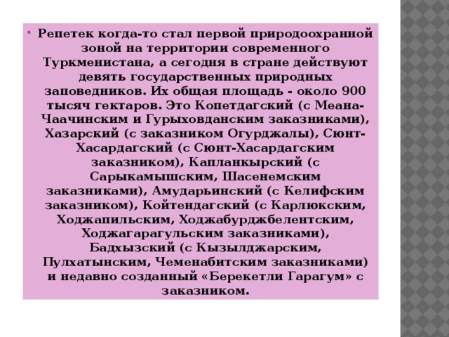 Репетек когда-то стал первой природоохранной зоной на территории современного Туркменистана, а сегодня в стране действуют девять государственных природных заповедников. Их общая площадь - около 900 тысяч гектаров. Это Копетдагский (с Меана-Чаачинским и Гурыховданским заказниками), Хазарский (с заказником Огурджалы), Сюнт-Хасардагский (с Сюнт-Хасардагским заказником), Капланкырский (с Сарыкамышским, Шасенемским заказниками), Амударьинский (с Келифским заказником), Койтендагский (с Карлюкским, Ходжапильским, Ходжабурджбелентским, Ходжагарагульским заказниками), Бадхызский (с Кызылджарским, Пулхатынским, Чеменабитским заказниками) и недавно созданный «Берекетли Гарагум» с заказником. 