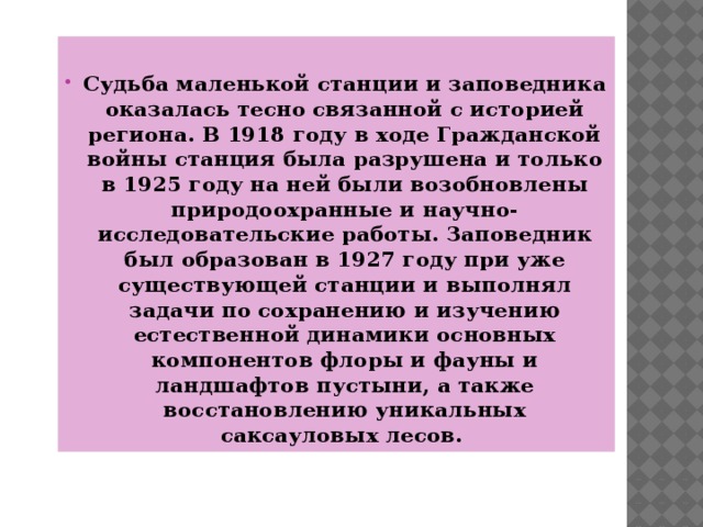 Судьба маленькой станции и заповедника оказалась тесно связанной с историей региона. В 1918 году в ходе Гражданской войны станция была разрушена и только в 1925 году на ней были возобновлены природоохранные и научно-исследовательские работы. Заповедник был образован в 1927 году при уже существующей станции и выполнял задачи по сохранению и изучению естественной динамики основных компонентов флоры и фауны и ландшафтов пустыни, а также восстановлению уникальных саксауловых лесов.   