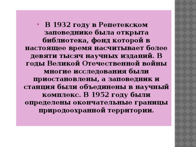  В 1932 году в Репетекском заповеднике была открыта библиотека, фонд которой в настоящее время насчитывает более девяти тысяч научных изданий. В годы Великой Отечественной войны многие исследования были приостановлены, а заповедник и станция были объединены в научный комплекс. В 1952 году были определены окончательные границы природоохранной территории. 