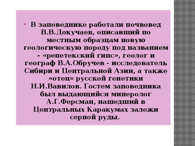  В заповеднике работали почвовед В.В.Докучаев, описавший по местным образцам новую геологическую породу под названием – «репетекский гипс», геолог и географ В.А.Обручев - исследователь Сибири и Центральной Азии, а также «отец» русской генетики Н.И.Вавилов. Гостем заповедника был выдающийся минеролог А.Г.Ферсман, нашедший в Центральных Каракумах залежи серной руды.  