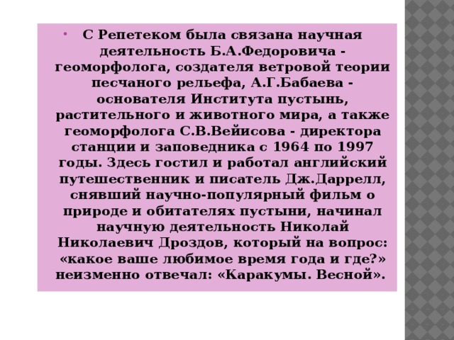 С Репетеком была связана научная деятельность Б.А.Федоровича - геоморфолога, создателя ветровой теории песчаного рельефа, А.Г.Бабаева - основателя Института пустынь, растительного и животного мира, а также геоморфолога С.В.Вейисова - директора станции и заповедника с 1964 по 1997 годы. Здесь гостил и работал английский путешественник и писатель Дж.Даррелл, снявший научно-популярный фильм о природе и обитателях пустыни, начинал научную деятельность Николай Николаевич Дроздов, который на вопрос: «какое ваше любимое время года и где?» неизменно отвечал: «Каракумы. Весной».  