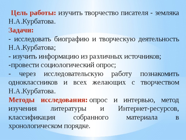  Цель работы: изучить творчество писателя - земляка Н.А.Курбатова. Задачи: - исследовать биографию и творческую деятельность Н.А.Курбатова; - изучить информацию из различных источников; -провести социологический опрос; - через исследовательскую работу познакомить одноклассников и всех желающих с творчеством Н.А.Курбатова. Методы исследования:   опрос и интервью, метод изучения литературы и Интернет-ресурсов, классификация собранного материала в хронологическом порядке. 