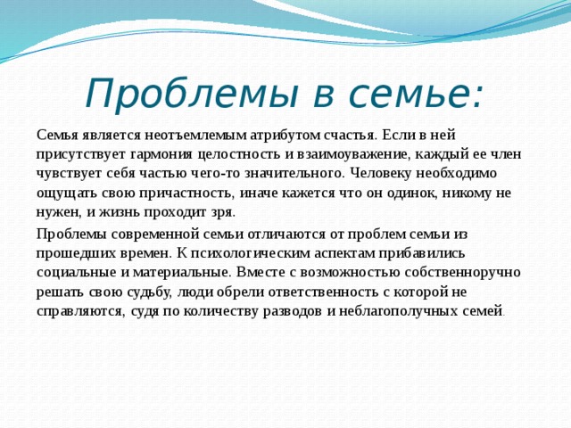 Проблемы в семье: Семья является неотъемлемым атрибутом счастья. Если в ней присутствует гармония целостность и взаимоуважение, каждый ее член чувствует себя частью чего-то значительного. Человеку необходимо ощущать свою причастность, иначе кажется что он одинок, никому не нужен, и жизнь проходит зря. Проблемы современной семьи отличаются от проблем семьи из прошедших времен. К психологическим аспектам прибавились социальные и материальные. Вместе с возможностью собственноручно решать свою судьбу, люди обрели ответственность с которой не справляются, судя по количеству разводов и неблагополучных семей . 