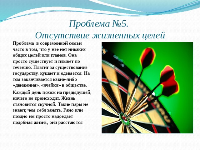 Проблема №5.  Отсутствие жизненных целей Проблема в современной семьи часто в том, что у нее нет никаких общих целей или планов. Она просто существует и плывет по течению. Платит за существование государству, кушает и одевается. На том заканчивается какие-либо «движения», «ячейки» в обществе. Каждый день похож на предыдущей, ничего не происходит. Жизнь становится скучной. Такие пары не знают, чем себя занять. Рано или поздно им просто надоедает подобная жизнь, они расстаются 