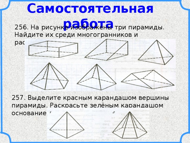 Самостоятельная работа 256. На рисунке изображены три пирамиды. Найдите их среди многогранников и раскрасьте. 257. Выделите красным карандашом вершины пирамиды. Раскрасьте зелёным карандашом основание пирамиды. 