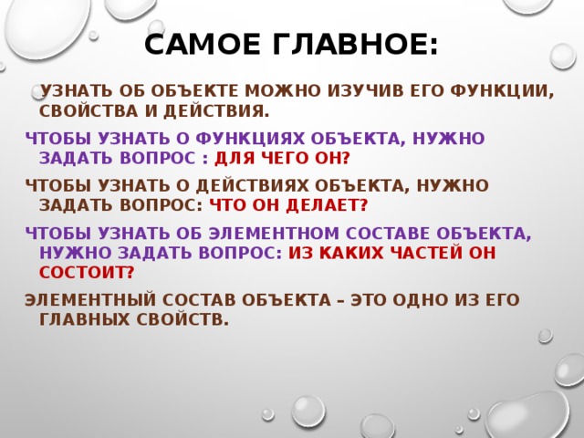 Самое главное:  Узнать об объекте можно изучив его функции, свойства и действия. Чтобы узнать о функциях объекта, нужно задать вопрос : для чего он? Чтобы узнать о действиях объекта, нужно задать вопрос: что он делает? Чтобы узнать об элементном составе объекта, нужно задать вопрос: из каких частей он состоит? Элементный состав объекта – это одно из его главных свойств. 