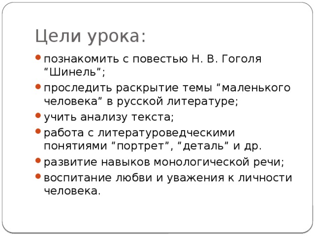 Цели урока: познакомить с повестью Н. В. Гоголя “Шинель”; проследить раскрытие темы “маленького человека” в русской литературе; учить анализу текста; работа с литературоведческими понятиями “портрет”, “деталь” и др. развитие навыков монологической речи; воспитание любви и уважения к личности человека. 