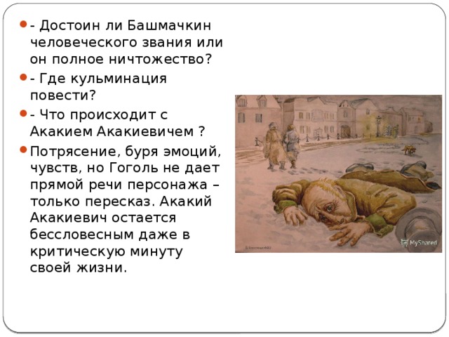 - Достоин ли Башмачкин человеческого звания или он полное ничтожество? - Где кульминация повести? - Что происходит с Акакием Акакиевичем ? Потрясение, буря эмоций, чувств, но Гоголь не дает прямой речи персонажа – только пересказ. Акакий Акакиевич остается бессловесным даже в критическую минуту своей жизни. 