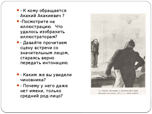 - К кому обращается Акакий Акакиевич ? -Посмотрите на иллюстрацию. Что удалось изобразить иллюстраторам? - Давайте прочитаем сцену встречи со значительным лицом, стараясь верно передать интонацию. - Каким же вы увидели чиновника? - Почему у него даже нет имени, только средний род-лицо? 