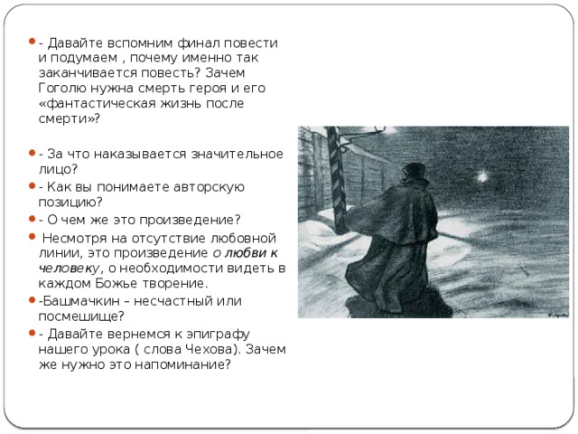 - Давайте вспомним финал повести и подумаем , почему именно так заканчивается повесть? Зачем Гоголю нужна смерть героя и его «фантастическая жизнь после смерти»? - За что наказывается значительное лицо? - Как вы понимаете авторскую позицию? - О чем же это произведение?  Несмотря на отсутствие любовной линии, это произведение  о любви к человеку , о необходимости видеть в каждом Божье творение. -Башмачкин – несчастный или посмешище? - Давайте вернемся к эпиграфу нашего урока ( слова Чехова). Зачем же нужно это напоминание? 