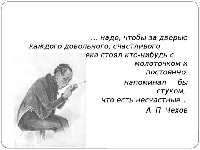 … надо, чтобы за дверью  каждого довольного, счастливого человека стоял кто-нибудь с молоточком и постоянно  напоминал бы стуком,   что есть несчастные…  А. П. Чехов 