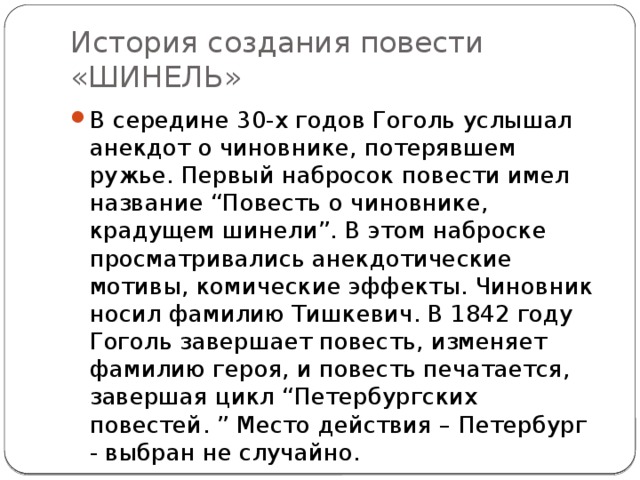 История создания повести «ШИНЕЛЬ» В середине 30-х годов Гоголь услышал анекдот о чиновнике, потерявшем ружье. Первый набросок повести имел название “Повесть о чиновнике, крадущем шинели”. В этом наброске просматривались анекдотические мотивы, комические эффекты. Чиновник носил фамилию Тишкевич. В 1842 году Гоголь завершает повесть, изменяет фамилию героя, и повесть печатается, завершая цикл “Петербургских повестей. ” Место действия – Петербург - выбран не случайно. 