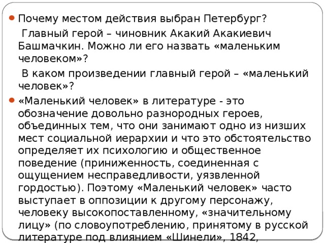 Почему местом действия выбран Петербург?  Главный герой – чиновник Акакий Акакиевич Башмачкин. Можно ли его назвать «маленьким человеком»?  В каком произведении главный герой – «маленький человек»? «Маленький человек» в литературе - это обозначение довольно разнородных героев, объединных тем, что они занимают одно из низших мест социальной иерархии и что это обстоятельство определяет их психологию и общественное поведение (приниженность, соединенная с ощущением несправедливости, уязвленной гордостью). Поэтому «Маленький человек» часто выступает в оппозиции к другому персонажу, человеку высокопоставленному, «значительному лицу» (по словоупотреблению, принятому в русской литературе под влиянием «Шинели», 1842, Н.В.Гоголя), а развитие сюжета строится главным образом как история обиды, оскорбления, несчастья. 