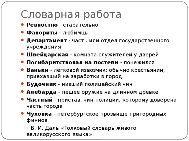 Словарная работа Ревностно - старательно Фавориты - любимцы Департамент - часть или отдел государственного учреждения Швейцарская - комната служителей у дверей Посибаритствовал на постели - понежился Ваньки - легковой извозчик; обычно крестьянин, приехавший на заработки в город Будочник - низший полицейский чин Алебарда - пешее оружие на длинном древке Частный - пристав, чин полиции, которому доверена часть города Чухонка - петербургское прозвище пригородных финнов  В. И. Даль «Толковый словарь живого великорусского языка» 