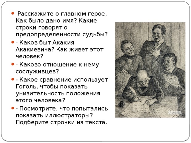  Расскажите о главном герое. Как было дано имя? Какие строки говорят о предопределенности судьбы? - Каков быт Акакия Акакиевича? Как живет этот человек? - Каково отношение к нему сослуживцев? - Какое сравнение использует Гоголь, чтобы показать унизительность положения этого человека? - Посмотрите, что попытались показать иллюстраторы? Подберите строчки из текста. 