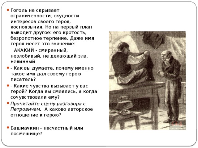 Гоголь не скрывает ограниченности, скудности интересов своего героя, косноязычия. Но на первый план выводит другое: его кротость, безропотное терпение. Даже имя героя несет это значение:  АКАКИЙ - смиренный, незлобивый, не делающий зла, невинный - Как вы думаете, почему именно такое имя дал своему герою писатель? - Какие чувства вызывает у вас герой? Когда вы смеялись, а когда сочувствовали ему? Прочитайте сцену разговора с Петровичем. А каково авторское отношение к герою? Башмачкин - несчастный или посмешище? 