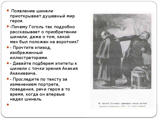  Появление шинели приоткрывает душевный мир героя. -Почему Гоголь так подробно рассказывает о приобретении шинели, даже о том, какой мех был положен на воротник? - Прочтите эпизод, изображенный иллюстраторами. - Давайте подберем эпитеты к шинели с точки зрения Акакия Акакиевича. - Проследите по тексту за изменением портрета, поведения, речи героя в то время, когда он впервые надел шинель. 