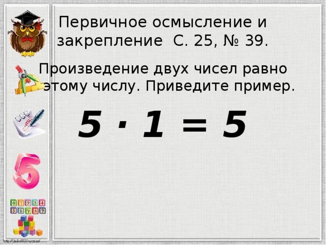 Первичное осмысление и закрепление С. 25, № 39. Произведение двух чисел равно этому числу. Приведите пример. 5 · 1 = 5 