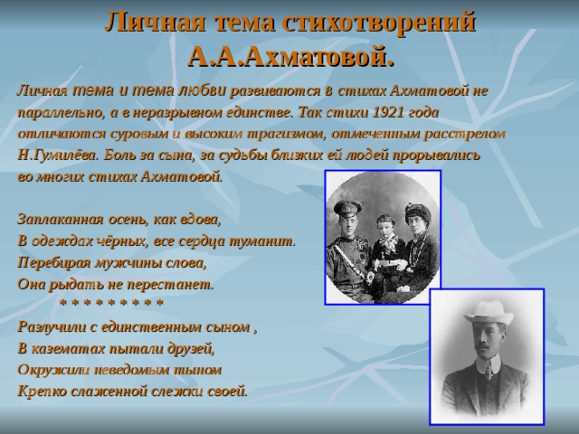 Личная тема стихотворений А.А.Ахматовой. Личная тема и тема любви развиваются в стихах Ахматовой не параллельно, а в неразрывном единстве. Так стихи 1921 года отличаются суровым и высоким трагизмом, отмеченным расстрелом Н.Гумилёва. Боль за сына, за судьбы близких ей людей прорывались во многих стихах Ахматовой.  Заплаканная осень, как вдова, В одеждах чёрных, все сердца туманит. Перебирая мужчины слова, Она рыдать не перестанет.  * * * * * * * * * Разлучили с единственным сыном , В казематах пытали друзей, Окружили неведомым тыном Крепко слаженной слежки своей.  