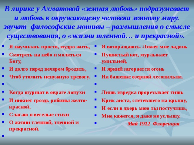 В лирике у Ахматовой «земная любовь» подразумевает и любовь к окружающему человека земному миру. звучат философские мотивы – размышления о смысле существования, о «жизни тленной… и прекрасной». Я научилась просто, мудро жить, Смотреть на небо и молиться Богу, И долго перед вечером бродить, Чтоб утомить ненужную тревогу.   Когда шуршат в овраге лопухи И никнет гроздь рябины желто-красной, Слагаю я веселые стихи О жизни тленной, тленной и прекрасной.    Я возвращаюсь. Лижет мне ладонь Пушистый кот, мурлыкает умильней, И яркий загорается огонь На башенке озерной лесопильни.   Лишь изредка прорезывает тишь Крик аиста, слетевшего на крышу, И если в дверь мою ты постучишь, Мне кажется, я даже не услышу.  Май 1912  Флоренция  