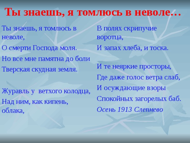 Ты знаешь, я томлюсь в неволе… Ты знаешь, я томлюсь в неволе, О смерти Господа моля. Но все мне памятна до боли Тверская скудная земля.   Журавль у ветхого колодца, Над ним, как кипень, облака, В полях скрипучие воротца, И запах хлеба, и тоска.   И те неяркие просторы, Где даже голос ветра слаб, И осуждающие взоры Спокойных загорелых баб. Осень 1913 Слепнево    