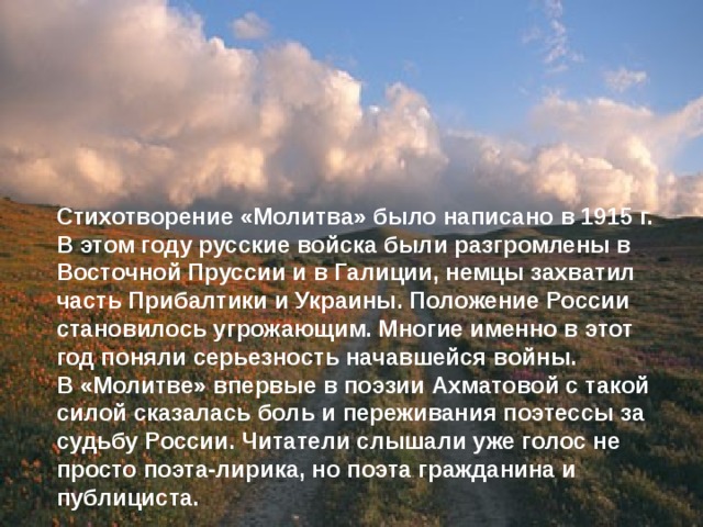 Стихотворение «Молитва» было написано в 1915 г. В этом году русские войска были разгромлены в Восточной Пруссии и в Галиции, немцы захватил часть Прибалтики и Украины. Положение России становилось угрожающим. Многие именно в этот год поняли серьезность начавшейся войны. В «Молитве» впервые в поэзии Ахматовой с такой силой сказалась боль и переживания поэтессы за судьбу России. Читатели слышали уже голос не просто поэта-лирика, но поэта гражданина и публициста. 