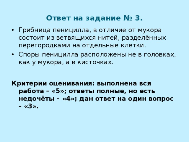 Ответ на задание № 3. Грибница пеницилла, в отличие от мукора состоит из ветвящихся нитей, разделённых перегородками на отдельные клетки. Споры пеницилла расположены не в головках, как у мукора, а в кисточках.  Критерии оценивания: выполнена вся работа – «5»; ответы полные, но есть недочёты – «4»; дан ответ на один вопрос – «3». 