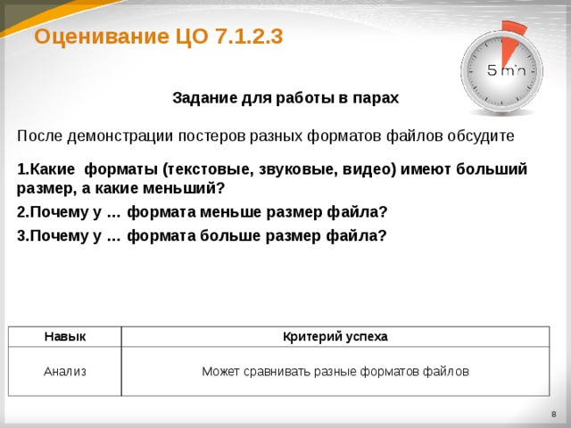 Оценивание ЦО 7.1.2.3 Задание для работы в парах  После демонстрации постеров разных форматов файлов обсудите Какие форматы (текстовые, звуковые, видео) имеют больший размер, а какие меньший? Почему у … формата меньше размер файла? Почему у … формата больше размер файла?  Навык Анализ Критерий успеха Может сравнивать разные форматов файлов