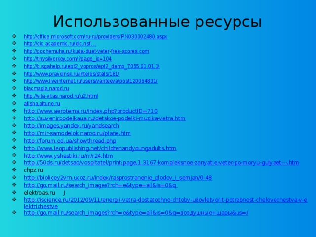 Использованные ресурсы http://office.microsoft.com/ru-ru/providers/PN030002480.aspx http://dic.academic.ru/dic.nsf… http://pochemuha.ru/kuda-duet-veter - free-scores.com http://tinysilverkey.com/?page_id=104 http://b.sgahelp.ru/ept2_vopros/ept2_demo_7055.01.01.1/ http://www.pravdinsk.ru/interes/stats/161/ http://www.liveinternet.ru/users/vanteeva/post120064831/ blacmagia.narod.ru http://vita-vitas.narod.ru/u2.html afisha.altune.ru http://www.aerotema.ru/index.php?productID=710 http://suvenirpodelkaua.ru/detskoe-podelki-muzika-vetra.htm http://images.yandex.ru/yandsearch http://mir-samodelok.narod.ru/plane.htm http://forum.od.ua/showthread.php http://www.leopublishing.net/childrenandyoungadults.htm http://www.yshastiki.ru/rr/r24.htm http://50ds.ru/detsad/vospitatel/print:page,1,3167-kompleksnoe-zanyatie-veter-po-moryu-gulyaet---.htm chpz.ru   http://biolicey2vrn.ucoz.ru/index/rasprostranenie_plodov_i_semjan/0-48 http://go.mail.ru/search_images?rch=e&type=all&is=0&q   elektroas.ru     J http://iscience.ru/2012/09/11/energii-vetra-dostatochno-chtoby-udovletvorit-potrebnost-chelovechestva-v-elektrichestve http://go.mail.ru/search_images?rch=e&type=all&is=0&q= воздушные+шары& us= /   