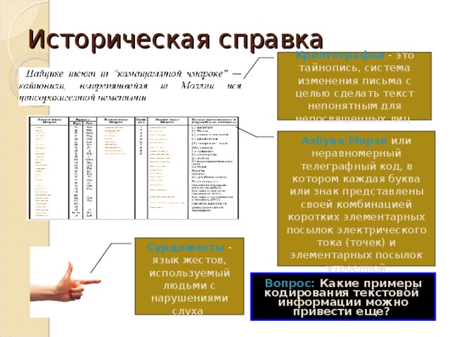 Историческая справка Криптография - это тайнопись, система изменения письма с целью сделать текст непонятным для непосвященных лиц Азбука Морзе или неравномерный телеграфный код, в котором каждая буква или знак представлены своей комбинацией коротких элементарных посылок электрического тока (точек) и элементарных посылок утроенной продолжительности (тире) Сурдожесты - язык жестов, используемый людьми с нарушениями слуха Вопрос: Какие примеры кодирования текстовой информации можно привести еще?  